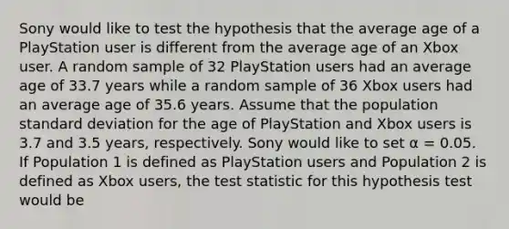 Sony would like to test the hypothesis that the average age of a PlayStation user is different from the average age of an Xbox user. A random sample of 32 PlayStation users had an average age of 33.7 years while a random sample of 36 Xbox users had an average age of 35.6 years. Assume that the population standard deviation for the age of PlayStation and Xbox users is 3.7 and 3.5 years, respectively. Sony would like to set α = 0.05. If Population 1 is defined as PlayStation users and Population 2 is defined as Xbox users, the test statistic for this hypothesis test would be