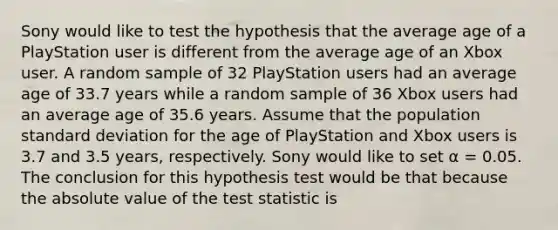 Sony would like to test the hypothesis that the average age of a PlayStation user is different from the average age of an Xbox user. A random sample of 32 PlayStation users had an average age of 33.7 years while a random sample of 36 Xbox users had an average age of 35.6 years. Assume that the population standard deviation for the age of PlayStation and Xbox users is 3.7 and 3.5 years, respectively. Sony would like to set α = 0.05. The conclusion for this hypothesis test would be that because the absolute value of the test statistic is