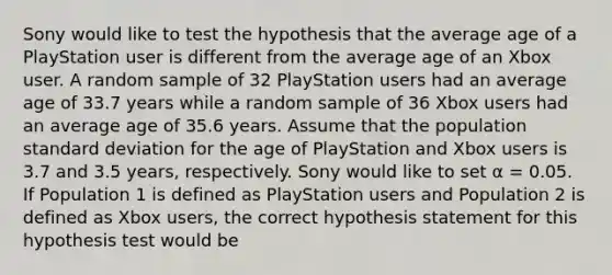 Sony would like to test the hypothesis that the average age of a PlayStation user is different from the average age of an Xbox user. A random sample of 32 PlayStation users had an average age of 33.7 years while a random sample of 36 Xbox users had an average age of 35.6 years. Assume that the population standard deviation for the age of PlayStation and Xbox users is 3.7 and 3.5 years, respectively. Sony would like to set α = 0.05. If Population 1 is defined as PlayStation users and Population 2 is defined as Xbox users, the correct hypothesis statement for this hypothesis test would be