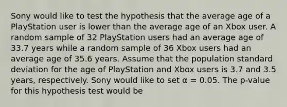 Sony would like to test the hypothesis that the average age of a PlayStation user is lower than the average age of an Xbox user. A random sample of 32 PlayStation users had an average age of 33.7 years while a random sample of 36 Xbox users had an average age of 35.6 years. Assume that the population standard deviation for the age of PlayStation and Xbox users is 3.7 and 3.5 years, respectively. Sony would like to set α = 0.05. The p-value for this hypothesis test would be