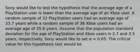 Sony would like to test the hypothesis that the average age of a PlayStation user is lower than the average age of an Xbox user. A random sample of 32 PlayStation users had an average age of 33.7 years while a random sample of 36 Xbox users had an average age of 35.6 years. Assume that the population standard deviation for the age of PlayStation and Xbox users is 3.7 and 3.5 years, respectively. Sony would like to set α = 0.05. The critical value for this hypothesis test would be