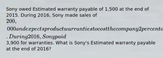 Sony owed Estimated warranty payable of 1,500 at the end of 2015. During 2016, Sony made sales of 200,000 and expects product warranties to cost the company 2 percent of the sales. During 2016, Sony paid3,900 for warranties. What is Sony's Estimated warranty payable at the end of 2016?