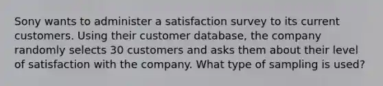 Sony wants to administer a satisfaction survey to its current customers. Using their customer​ database, the company randomly selects 30 customers and asks them about their level of satisfaction with the company. What type of sampling is​ used?