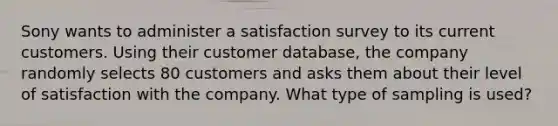 Sony wants to administer a satisfaction survey to its current customers. Using their customer​ database, the company randomly selects 80 customers and asks them about their level of satisfaction with the company. What type of sampling is​ used?