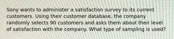 Sony wants to administer a satisfaction survey to its current customers. Using their customer​ database, the company randomly selects 90 customers and asks them about their level of satisfaction with the company. What type of sampling is​ used?