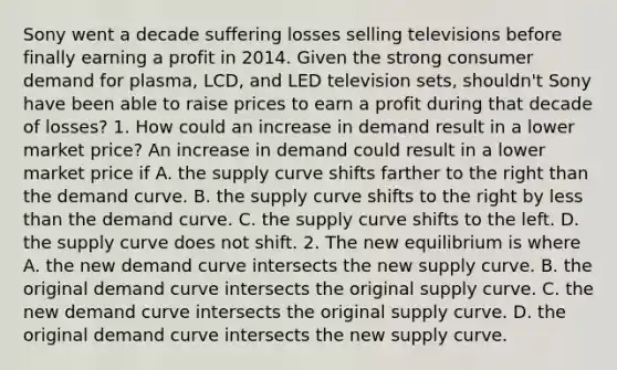 Sony went a decade suffering losses selling televisions before finally earning a profit in 2014. Given the strong consumer demand for​ plasma, LCD, and LED television​ sets, shouldn't Sony have been able to raise prices to earn a profit during that decade of​ losses? 1. How could an increase in demand result in a lower market​ price? An increase in demand could result in a lower market price if A. the supply curve shifts farther to the right than the demand curve. B. the supply curve shifts to the right by less than the demand curve. C. the supply curve shifts to the left. D. the supply curve does not shift. 2. The new equilibrium is where A. the new demand curve intersects the new supply curve. B. the original demand curve intersects the original supply curve. C. the new demand curve intersects the original supply curve. D. the original demand curve intersects the new supply curve.