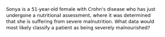 Sonya is a 51-year-old female with Crohn's disease who has just undergone a nutritional assessment, where it was determined that she is suffering from severe malnutrition. What data would most likely classify a patient as being severely malnourished?