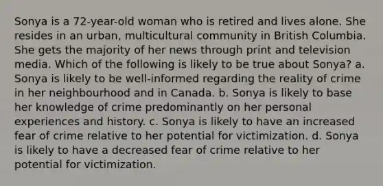 Sonya is a 72-year-old woman who is retired and lives alone. She resides in an urban, multicultural community in British Columbia. She gets the majority of her news through print and television media. Which of the following is likely to be true about Sonya? a. Sonya is likely to be well-informed regarding the reality of crime in her neighbourhood and in Canada. b. Sonya is likely to base her knowledge of crime predominantly on her personal experiences and history. c. Sonya is likely to have an increased fear of crime relative to her potential for victimization. d. Sonya is likely to have a decreased fear of crime relative to her potential for victimization.