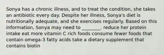 Sonya has a chronic illness, and to treat the condition, she takes an antibiotic every day. Despite her illness, Sonya's diet is nutritionally adequate, and she exercises regularly. Based on this information, Sonya may need to ________. reduce her protein intake eat more vitamin C rich foods consume fewer foods that contain omega-3 fatty acids take a dietary supplement that contains biotin