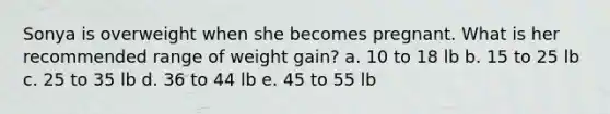 Sonya is overweight when she becomes pregnant. What is her recommended range of weight gain? a. 10 to 18 lb b. 15 to 25 lb c. 25 to 35 lb d. 36 to 44 lb e. 45 to 55 lb