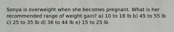 Sonya is overweight when she becomes pregnant. What is her recommended range of weight gain? a) 10 to 18 lb b) 45 to 55 lb c) 25 to 35 lb d) 36 to 44 lb e) 15 to 25 lb