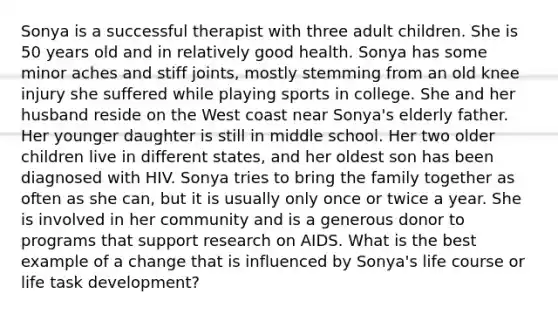 Sonya is a successful therapist with three adult children. She is 50 years old and in relatively good health. Sonya has some minor aches and stiff joints, mostly stemming from an old knee injury she suffered while playing sports in college. She and her husband reside on the West coast near Sonya's elderly father. Her younger daughter is still in middle school. Her two older children live in different states, and her oldest son has been diagnosed with HIV. Sonya tries to bring the family together as often as she can, but it is usually only once or twice a year. She is involved in her community and is a generous donor to programs that support research on AIDS. What is the best example of a change that is influenced by Sonya's life course or life task development?