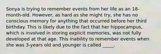 Sonya is trying to remember events from her life as an 18-month-old. However, as hard as she might try, she has no conscious memory for anything that occurred before her third birthday. This is likely due to the fact that her hippocampus, which is involved in storing explicit memories, was not fully developed at that age. This inability to remember events when she was 3-years old and younger is called _____.