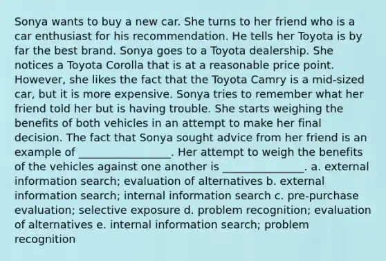 Sonya wants to buy a new car. She turns to her friend who is a car enthusiast for his recommendation. He tells her Toyota is by far the best brand. Sonya goes to a Toyota dealership. She notices a Toyota Corolla that is at a reasonable price point. However, she likes the fact that the Toyota Camry is a mid-sized car, but it is more expensive. Sonya tries to remember what her friend told her but is having trouble. She starts weighing the benefits of both vehicles in an attempt to make her final decision. The fact that Sonya sought advice from her friend is an example of _________________. Her attempt to weigh the benefits of the vehicles against one another is _______________. a. external information search; evaluation of alternatives b. external information search; internal information search c. pre-purchase evaluation; selective exposure d. problem recognition; evaluation of alternatives e. internal information search; problem recognition