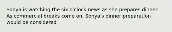 Sonya is watching the six o'clock news as she prepares dinner. As commercial breaks come on, Sonya's dinner preparation would be considered