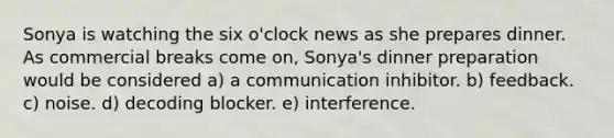 Sonya is watching the six o'clock news as she prepares dinner. As commercial breaks come on, Sonya's dinner preparation would be considered a) a communication inhibitor. b) feedback. c) noise. d) decoding blocker. e) interference.