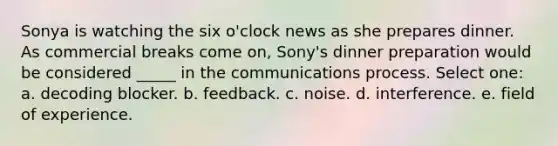 Sonya is watching the six o'clock news as she prepares dinner. As commercial breaks come on, Sony's dinner preparation would be considered _____ in the communications process. Select one: a. decoding blocker. b. feedback. c. noise. d. interference. e. field of experience.