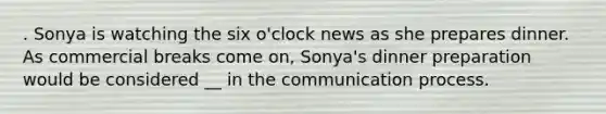 . Sonya is watching the six o'clock news as she prepares dinner. As commercial breaks come on, Sonya's dinner preparation would be considered __ in the communication process.