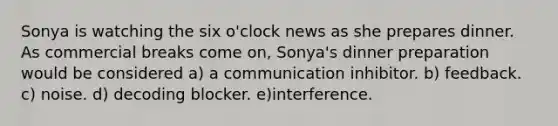 Sonya is watching the six o'clock news as she prepares dinner. As commercial breaks come on, Sonya's dinner preparation would be considered a) a communication inhibitor. b) feedback. c) noise. d) decoding blocker. e)interference.