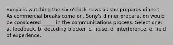 Sonya is watching the six o'clock news as she prepares dinner. As commercial breaks come on, Sony's dinner preparation would be considered _____ in the communications process. Select one: a. feedback. b. decoding blocker. c. noise. d. interference. e. field of experience.