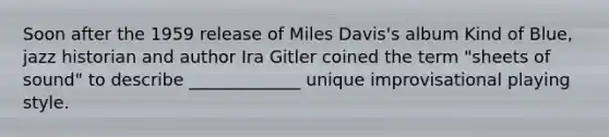 Soon after the 1959 release of Miles Davis's album Kind of Blue, jazz historian and author Ira Gitler coined the term "sheets of sound" to describe _____________ unique improvisational playing style.