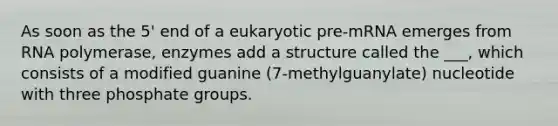 As soon as the 5' end of a eukaryotic pre-mRNA emerges from RNA polymerase, enzymes add a structure called the ___, which consists of a modified guanine (7-methylguanylate) nucleotide with three phosphate groups.