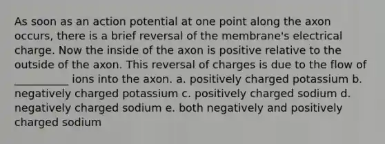 As soon as an action potential at one point along the axon occurs, there is a brief reversal of the membrane's electrical charge. Now the inside of the axon is positive relative to the outside of the axon. This reversal of charges is due to the flow of __________ ions into the axon. a. positively charged potassium b. negatively charged potassium c. positively charged sodium d. negatively charged sodium e. both negatively and positively charged sodium