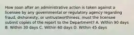 How soon after an administrative action is taken against a licensee by any governmental or regulatory agency regarding fraud, dishonesty, or untrustworthiness, must the licensee submit copies of the report to the Department? A. Within 90 days B. Within 30 days C. Within 60 days D. Within 45 days