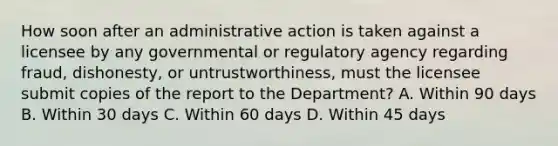 How soon after an administrative action is taken against a licensee by any governmental or regulatory agency regarding fraud, dishonesty, or untrustworthiness, must the licensee submit copies of the report to the Department? A. Within 90 days B. Within 30 days C. Within 60 days D. Within 45 days