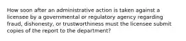 How soon after an administrative action is taken against a licensee by a governmental or regulatory agency regarding fraud, dishonesty, or trustworthiness must the licensee submit copies of the report to the department?