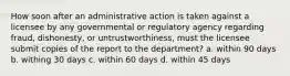 How soon after an administrative action is taken against a licensee by any governmental or regulatory agency regarding fraud, dishonesty, or untrustworthiness, must the licensee submit copies of the report to the department? a. within 90 days b. withing 30 days c. within 60 days d. within 45 days