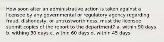 How soon after an administrative action is taken against a licensee by any governmental or regulatory agency regarding fraud, dishonesty, or untrustworthiness, must the licensee submit copies of the report to the department? a. within 90 days b. withing 30 days c. within 60 days d. within 45 days