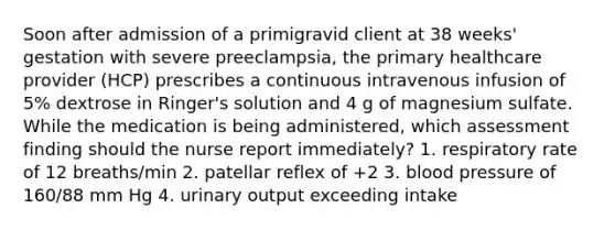 Soon after admission of a primigravid client at 38 weeks' gestation with severe preeclampsia, the primary healthcare provider (HCP) prescribes a continuous intravenous infusion of 5% dextrose in Ringer's solution and 4 g of magnesium sulfate. While the medication is being administered, which assessment finding should the nurse report immediately? 1. respiratory rate of 12 breaths/min 2. patellar reflex of +2 3. blood pressure of 160/88 mm Hg 4. urinary output exceeding intake