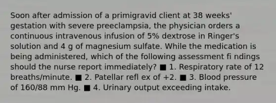 Soon after admission of a primigravid client at 38 weeks' gestation with severe preeclampsia, the physician orders a continuous intravenous infusion of 5% dextrose in Ringer's solution and 4 g of magnesium sulfate. While the medication is being administered, which of the following assessment fi ndings should the nurse report immediately? ■ 1. Respiratory rate of 12 breaths/minute. ■ 2. Patellar refl ex of +2. ■ 3. Blood pressure of 160/88 mm Hg. ■ 4. Urinary output exceeding intake.