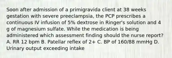 Soon after admission of a primigravida client at 38 weeks gestation with severe preeclampsia, the PCP prescribes a continuous IV infusion of 5% dextrose in Ringer's solution and 4 g of magnesium sulfate. While the medication is being administered which assessment finding should the nurse report? A. RR 12 bpm B. Patellar reflex of 2+ C. BP of 160/88 mmHg D. Urinary output exceeding intake