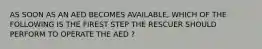 AS SOON AS AN AED BECOMES AVAILABLE, WHICH OF THE FOLLOWING IS THE FIREST STEP THE RESCUER SHOULD PERFORM TO OPERATE THE AED ?