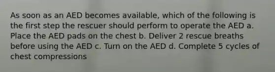 As soon as an AED becomes available, which of the following is the first step the rescuer should perform to operate the AED a. Place the AED pads on the chest b. Deliver 2 rescue breaths before using the AED c. Turn on the AED d. Complete 5 cycles of chest compressions