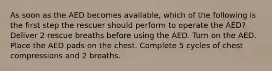 As soon as the AED becomes available, which of the following is the first step the rescuer should perform to operate the AED? Deliver 2 rescue breaths before using the AED. Turn on the AED. Place the AED pads on the chest. Complete 5 cycles of chest compressions and 2 breaths.