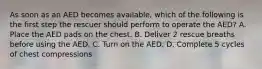 As soon as an AED becomes available, which of the following is the first step the rescuer should perform to operate the AED? A. Place the AED pads on the chest. B. Deliver 2 rescue breaths before using the AED. C. Turn on the AED. D. Complete 5 cycles of chest compressions