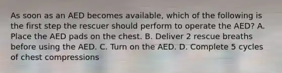 As soon as an AED becomes available, which of the following is the first step the rescuer should perform to operate the AED? A. Place the AED pads on the chest. B. Deliver 2 rescue breaths before using the AED. C. Turn on the AED. D. Complete 5 cycles of chest compressions