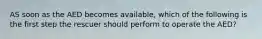 AS soon as the AED becomes available, which of the following is the first step the rescuer should perform to operate the AED?