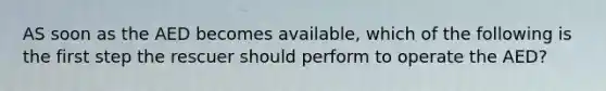 AS soon as the AED becomes available, which of the following is the first step the rescuer should perform to operate the AED?