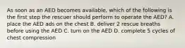 As soon as an AED becomes available, which of the following is the first step the rescuer should perform to operate the AED? A. place the AED ads on the chest B. deliver 2 rescue breaths before using the AED C. turn on the AED D. complete 5 cycles of chest compression