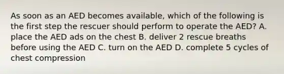 As soon as an AED becomes available, which of the following is the first step the rescuer should perform to operate the AED? A. place the AED ads on the chest B. deliver 2 rescue breaths before using the AED C. turn on the AED D. complete 5 cycles of chest compression