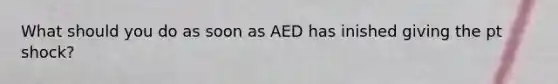 What should you do as soon as AED has inished giving the pt shock?