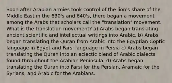 Soon after Arabian armies took control of the lion's share of the Middle East in the 630's and 640's, there began a movement among the Arabs that scholars call the "translation" movement. What is the translation movement? a) Arabs began translating ancient scientific and intellectual writings into Arabic. b) Arabs began translating the Quran from Arabic into the Egyptian Coptic language in Egypt and Farsi language in Persia c) Arabs began translating the Quran into an eclectic blend of Arabic dialects found throughout the Arabian Peninsula. d) Arabs began translating the Quran into Farsi for the Persian, Aramaic for the Syrians, and Arabic for the Arabians.