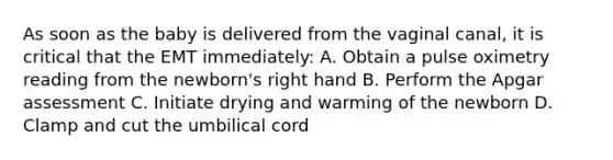 As soon as the baby is delivered from the vaginal​ canal, it is critical that the EMT​ immediately: A. Obtain a pulse oximetry reading from the​ newborn's right hand B. Perform the Apgar assessment C. Initiate drying and warming of the newborn D. Clamp and cut the umbilical cord