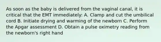 As soon as the baby is delivered from the vaginal canal, it is critical that the EMT immediately: A. Clamp and cut the umbilical cord B. Initiate drying and warming of the newborn C. Perform the Apgar assessment D. Obtain a pulse oximetry reading from the newborn's right hand