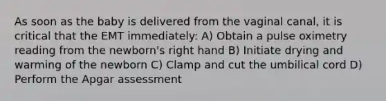 As soon as the baby is delivered from the vaginal canal, it is critical that the EMT immediately: A) Obtain a pulse oximetry reading from the newborn's right hand B) Initiate drying and warming of the newborn C) Clamp and cut the umbilical cord D) Perform the Apgar assessment