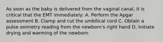 As soon as the baby is delivered from the vaginal​ canal, it is critical that the EMT​ immediately: A. Perform the Apgar assessment B. Clamp and cut the umbilical cord C. Obtain a pulse oximetry reading from the​ newborn's right hand D. Initiate drying and warming of the newborn